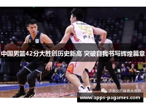 中国男篮42分大胜创历史新高 突破自我书写辉煌篇章