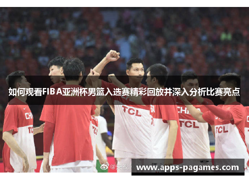 如何观看FIBA亚洲杯男篮入选赛精彩回放并深入分析比赛亮点