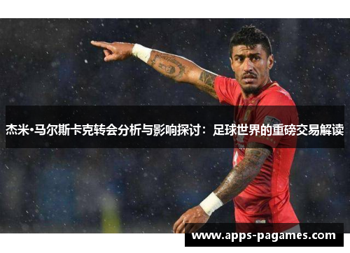 杰米·马尔斯卡克转会分析与影响探讨：足球世界的重磅交易解读
