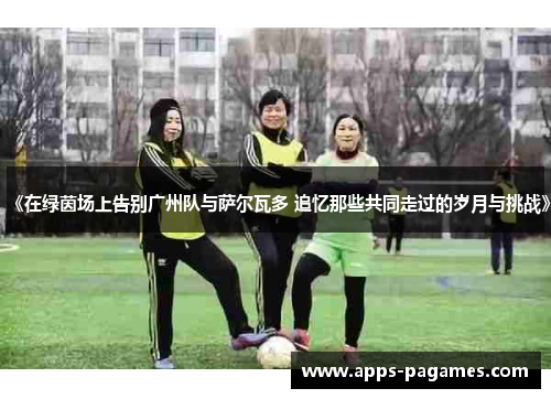 《在绿茵场上告别广州队与萨尔瓦多 追忆那些共同走过的岁月与挑战》