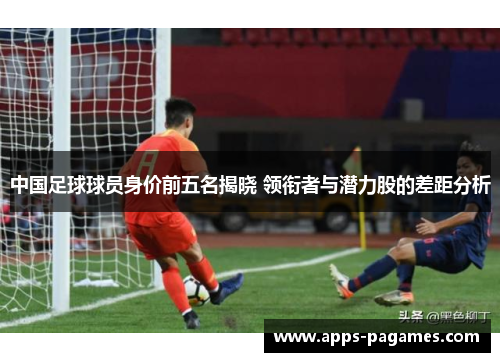 中国足球球员身价前五名揭晓 领衔者与潜力股的差距分析