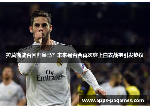 拉莫斯能否回归皇马？未来是否会再次穿上白衣战袍引发热议