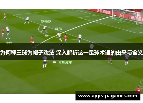 为何称三球为帽子戏法 深入解析这一足球术语的由来与含义