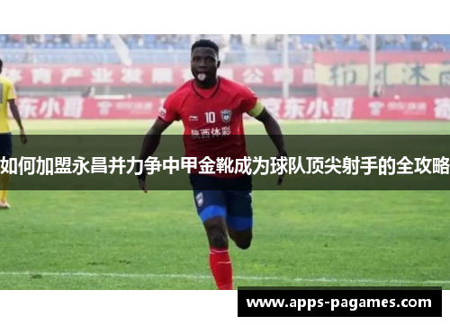 如何加盟永昌并力争中甲金靴成为球队顶尖射手的全攻略