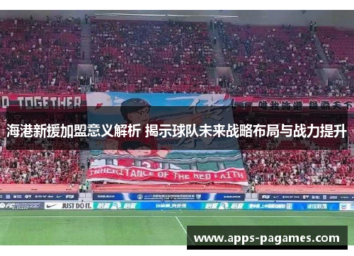 海港新援加盟意义解析 揭示球队未来战略布局与战力提升