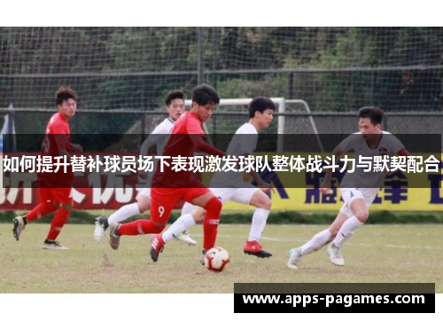 如何提升替补球员场下表现激发球队整体战斗力与默契配合