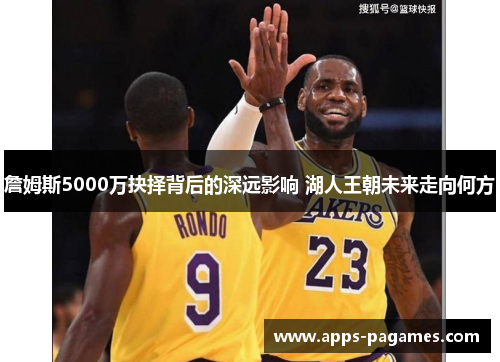 詹姆斯5000万抉择背后的深远影响 湖人王朝未来走向何方