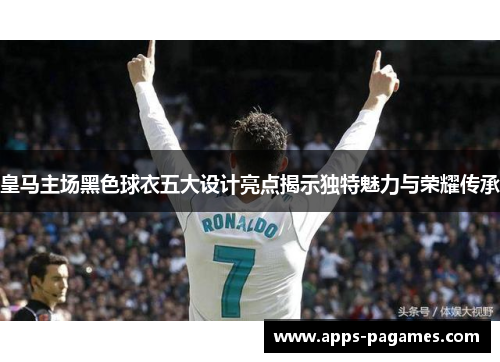 皇马主场黑色球衣五大设计亮点揭示独特魅力与荣耀传承