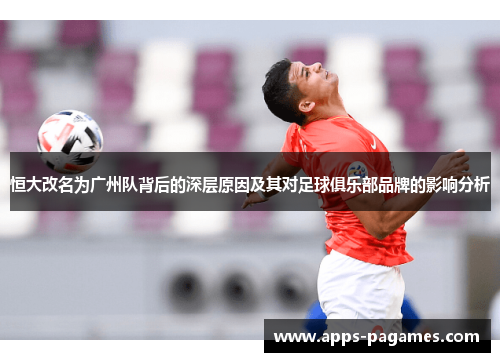 恒大改名为广州队背后的深层原因及其对足球俱乐部品牌的影响分析
