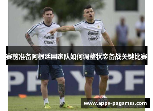 赛前准备阿根廷国家队如何调整状态备战关键比赛