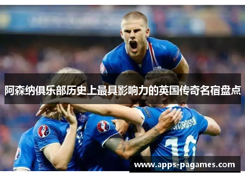 阿森纳俱乐部历史上最具影响力的英国传奇名宿盘点