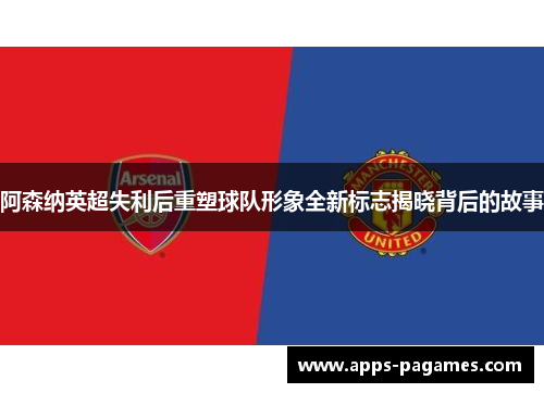 阿森纳英超失利后重塑球队形象全新标志揭晓背后的故事