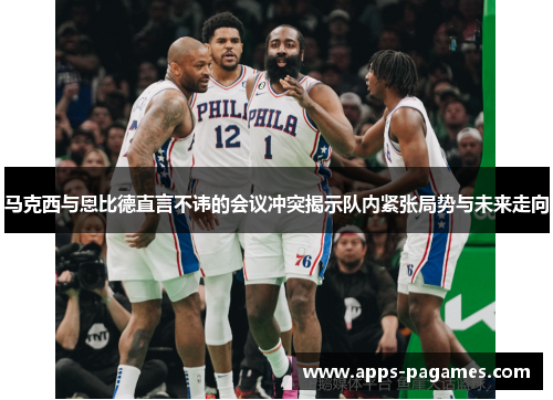 马克西与恩比德直言不讳的会议冲突揭示队内紧张局势与未来走向 马克西与恩比德直言不讳的会议冲突揭示队内紧张局势与未来走向