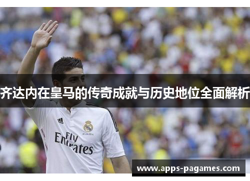 齐达内在皇马的传奇成就与历史地位全面解析