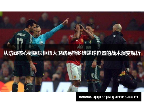 从防线核心到组织枢纽大卫路易斯多维踢球位置的战术演变解析 从防线核心到组织枢纽大卫路易斯多维踢球位置的战术演变解析