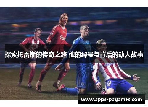 探索托雷斯的传奇之路 他的绰号与背后的动人故事 探索托雷斯的传奇之路 他的绰号与背后的动人故事