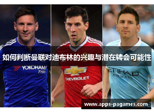 如何判断曼联对迪布林的兴趣与潜在转会可能性