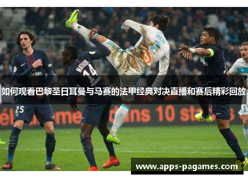 如何观看巴黎圣日耳曼与马赛的法甲经典对决直播和赛后精彩回放