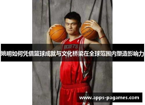 姚明如何凭借篮球成就与文化桥梁在全球范围内塑造影响力 姚明如何凭借篮球成就与文化桥梁在全球范围内塑造影响力