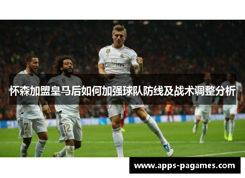 怀森加盟皇马后如何加强球队防线及战术调整分析