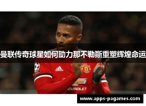 曼联传奇球星如何助力那不勒斯重塑辉煌命运