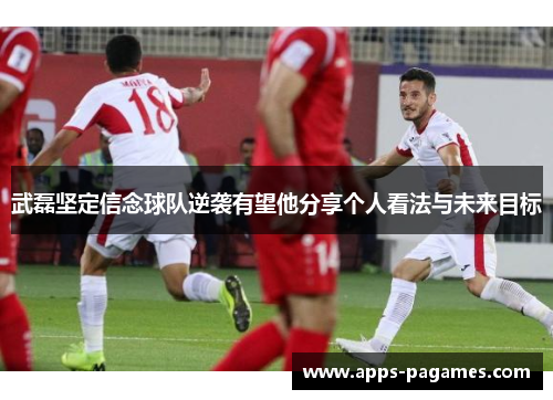 武磊坚定信念球队逆袭有望他分享个人看法与未来目标