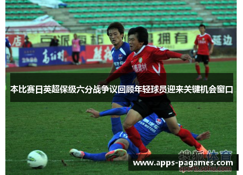 本比赛日英超保级六分战争议回顾年轻球员迎来关键机会窗口