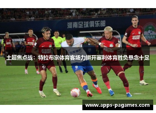 土超焦点战：特拉布宗体育客场力拼开塞利体育胜负悬念十足