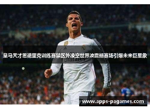 皇马天才恩德里克训练赛禁区外凌空世界波震撼赛场引爆未来巨星象