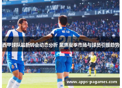 西甲球队最新转会动态分析 聚焦夏季市场与球员引援趋势 西甲球队最新转会动态分析 聚焦夏季市场与球员引援趋势