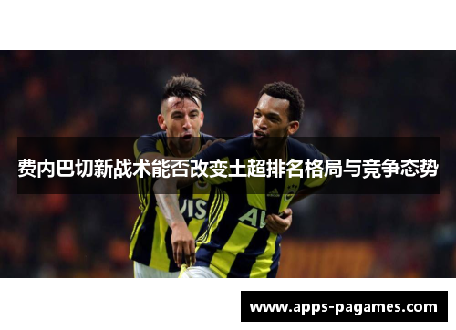 费内巴切新战术能否改变土超排名格局与竞争态势
