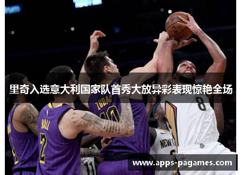 里奇入选意大利国家队首秀大放异彩表现惊艳全场