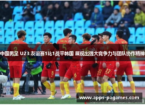 中国男足 U23 友谊赛1比1战平韩国 展现出强大竞争力与团队协作精神