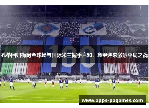 孔蒂回归梅阿查球场与国际米兰握手言和，意甲迎来激烈平局之战