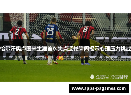 恰尔汗奥卢国米生涯首次失点遗憾瞬间揭示心理压力挑战 恰尔汗奥卢国米生涯首次失点遗憾瞬间揭示心理压力挑战